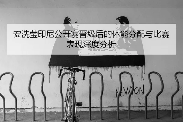 安洗莹印尼公开赛晋级后的体能分配与比赛表现深度分析
